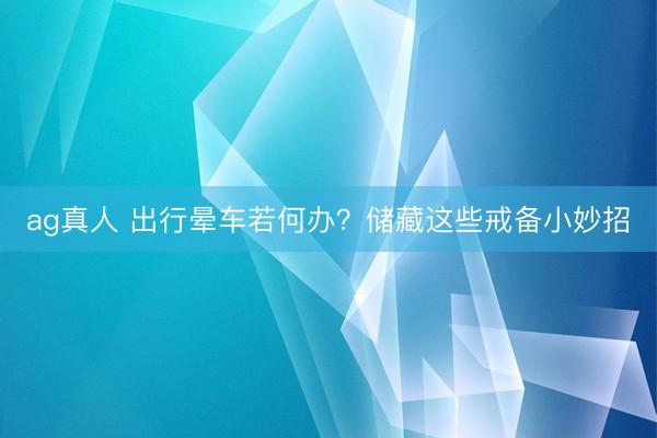 ag真人 出行晕车若何办？储藏这些戒备小妙招