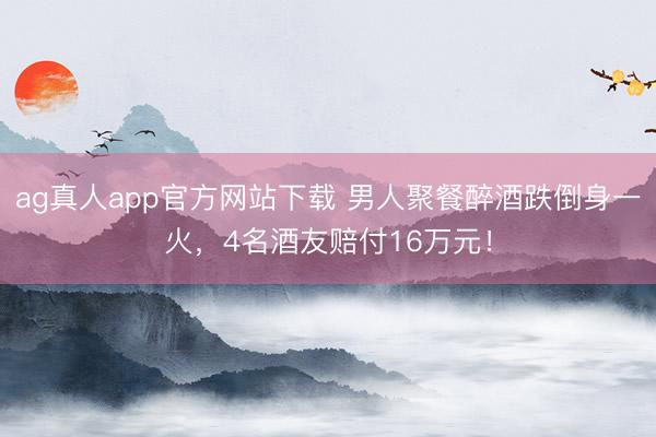 ag真人app官方网站下载 男人聚餐醉酒跌倒身一火，4名酒友赔付16万元！