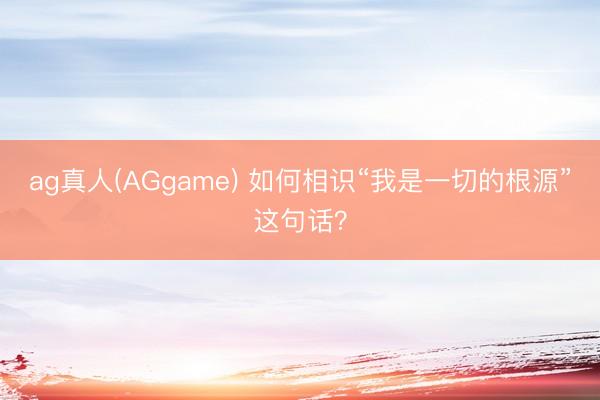 ag真人(AGgame) 如何相识“我是一切的根源”这句话？