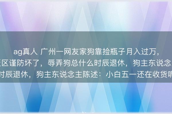ag真人 广州一网友家狗靠捡瓶子月入过万，进款已达六位数，褒贬区谨防坏了，辱弄狗总什么时辰退休，狗主东说念主陈述：小白五一还在收货呢…