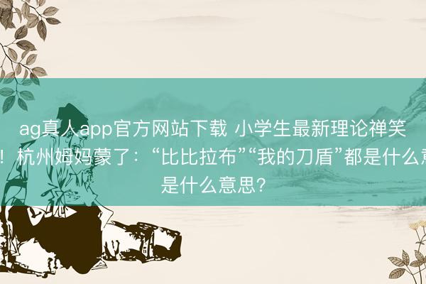 ag真人app官方网站下载 小学生最新理论禅笑翻了！杭州姆妈蒙了：“比比拉布”“我的刀盾”都是什么意思？
